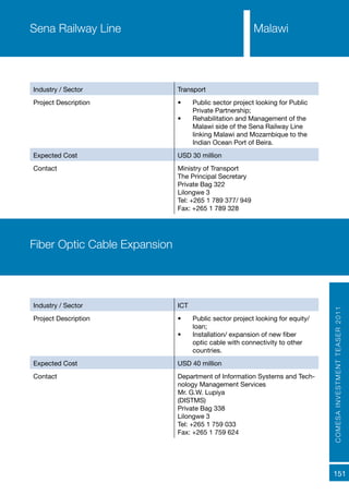 COMESAINVESTMENTTEASER2011
151
Industry / Sector Transport
Project Description •	 Public sector project looking for Public
Private Partnership;
•	 Rehabilitation and Management of the
Malawi side of the Sena Railway Line
linking Malawi and Mozambique to the
Indian Ocean Port of Beira.
Expected Cost USD 30 million
Contact Ministry of Transport
The Principal Secretary
Private Bag 322
Lilongwe 3
Tel: +265 1 789 377/ 949
Fax: +265 1 789 328
Sena Railway Line Malawi
Industry / Sector ICT
Project Description •	 Public sector project looking for equity/
loan;
•	 Installation/ expansion of new fiber
optic cable with connectivity to other
countries.
Expected Cost USD 40 million
Contact Department of Information Systems and Tech-
nology Management Services
Mr. G.W. Lupiya
(DISTMS)
Private Bag 338
Lilongwe 3
Tel: +265 1 759 033
Fax: +265 1 759 624
Fiber Optic Cable Expansion
 