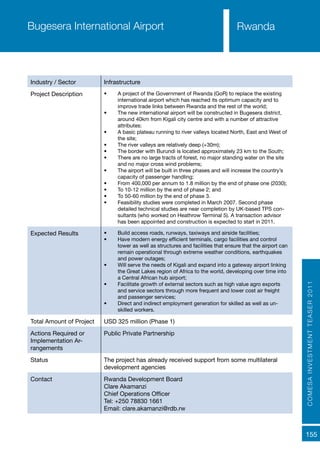 COMESAINVESTMENTTEASER2011
155
Rwanda
Industry / Sector Infrastructure
Project Description •	 A project of the Government of Rwanda (GoR) to replace the existing
international airport which has reached its optimum capacity and to
improve trade links between Rwanda and the rest of the world;
•	 The new international airport will be constructed in Bugesera district,
around 40km from Kigali city centre and with a number of attractive
attributes:
•	 A basic plateau running to river valleys located North, East and West of
the site;
•	 The river valleys are relatively deep (+30m);
•	 The border with Burundi is located approximately 23 km to the South;
•	 There are no large tracts of forest, no major standing water on the site
and no major cross wind problems;
•	 The airport will be built in three phases and will increase the country’s
capacity of passenger handling;
•	 From 400,000 per annum to 1.8 million by the end of phase one (2030);
•	 To 10-12 million by the end of phase 2; and
•	 To 50-60 million by the end of phase 3.
•	 Feasibility studies were completed in March 2007. Second phase
detailed technical studies are near completion by UK-based TPS con-
sultants (who worked on Heathrow Terminal 5). A transaction advisor
has been appointed and construction is expected to start in 2011.
Expected Results •	 Build access roads, runways, taxiways and airside facilities;
•	 Have modern energy efficient terminals, cargo facilities and control
tower as well as structures and facilities that ensure that the airport can
remain operational through extreme weather conditions, earthquakes
and power outages;
•	 Will serve the needs of Kigali and expand into a gateway airport linking
the Great Lakes region of Africa to the world, developing over time into
a Central African hub airport;
•	 Facilitate growth of external sectors such as high value agro exports
and service sectors through more frequent and lower cost air freight
and passenger services;
•	 Direct and indirect employment generation for skilled as well as un-
skilled workers.
Total Amount of Project USD 325 million (Phase 1)
Actions Required or
Implementation Ar-
rangements
Public Private Partnership
Status The project has already received support from some multilateral
development agencies
Contact Rwanda Development Board
Clare Akamanzi
Chief Operations Officer
Tel: +250 78830 1661
Email: clare.akamanzi@rdb.rw
Bugesera International Airport
 
