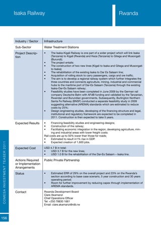 COMESAINVESTMENTTEASER2011
156
RwandaIsaka Railway
Industry / Sector Infrastructure
Sub-Sector Water Treatment Stations
Project Descrip-
tion
•	 The Isaka-Kigali Railway is one part of a wider project which will link Isaka
(Tanzania) to Kigali (Rwanda) and Keza (Tanzania) to Gitega and Musongati
(Burundi);
•	 The project entails:
•	 The construction of two new lines (Kigali to Isaka and Gitega and Musongati
to Isaka);
•	 The rehabilitation of the existing Isaka to Dar Es Salaam line;
•	 Acquisition of rolling stock to carry passengers, cargo and ore traffic.
•	 The aim is to develop a regional railway system which further integrates the
three countries and connects agriculture, mining, industrial and commercial
hubs to the maritime port of Dar-Es Salaam (Tanzania) through the existing
Isaka-Dar-Es Salaam railway;
•	 Feasibility studies have been completed in June 2009 by the German rail
company Deutsche Bahn with AFdB funding and validated by the Tanzanian,
Rwandan and Burundian governments. Subsequently, Burlington Northern
Santa Fe Railway (BNSF) conducted a separate feasibility study in 2009
suggesting alternative (AREMA) standards which are estimated to reduce
costs by 25%;
•	 Design engineering studies, developing of the financing structure and legal,
institutional and regulatory framework are expected to be completed in
2011. Construction is then expected to take 5 years.
Expected Results •	 Financing feasibility studies and engineering designs;
•	 Construction of the railway;
•	 Facilitating economic integration in the region, developing agriculture, min-
ing and industrial areas with lower freight costs:
Rail costs are up to 50% lower than those for roads;
•	 Estimated to result in1% rise in GDP.
•	 Expected creation of 1,600 jobs.
Expected Cost USD 4.7 B in total:
•	 USD 3.7 B for the new lines;
•	 USD 1.0 B for the rehabilitation of the Dar-Es Salaam – Isaka line.
Actions Required
or Implementation
Arrangements
Public Private Partnership
Status •	 Estimated ERR of 29% on the overall project and 23% on the Rwanda’s
section according to base case scenario, 5 year construction and 30 years
operating period;
•	 Room for further improvement by reducing capex through implementation of
AREMA standards.
Contact Rwanda Development Board
Clare Akamanzi
Chief Operations Officer
Tel: +250 78830 1661
Email: clare.akamanzi@rdb.rw
Rwanda
 