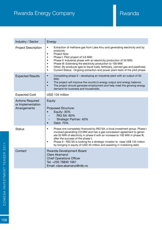 COMESAINVESTMENTTEASER2011
158
RwandaRwanda Energy Company
Industry / Sector Energy
Project Description •	 Extraction of methane gas from Lake Kivu and generating electricity and by
products;
•	 Project Size:
•	 Phase I: Pilot project of 3.6 MW;
•	 Phase II: Industrial phase with an electricity production of 50 MW;
•	 Phase III: Extending the electricity production to 100 MW;
•	 Other: By-products (gas to liquid fuels, fertilizers, canned gas and pipelines);
•	 Current Status: Ongoing extraction and power plant tests of the pilot phase.
Expected Results •	 Completing phase II – developing an industrial plant with an output of 50
MW;
•	 The project will improve the country’s energy output and energy balance;
•	 The project should generate employment and help meet the growing energy
demand for business and households.
Expected Cost USD 134 million
Actions Required
or Implementation
Arrangements
Equity
Proposed Structure:
•	 Equity: 30%
-- RIG SA: 60%
-- Strategic Partner: 40%
•	 Debt: 70%
Status •	 Phase one completely financed by RIG SA, a local investment group. Phase I
involved generating 3.6 MW and has a gas concession agreement to gener-
ate 50 MW of electricity in phase II with an increase to 100 MW in phase III,
after the success of the phase I;
•	 Phase II - RIG SA is looking for a strategic investor to raise US$ 134 million
by bringing in equity of USD 40 million and assisting in mobilizing debt.
Contact Rwanda Development Board
Clare Akamanzi
Chief Operations Officer
Tel: +250 78830 1661
Email: clare.akamanzi@rdb.rw
Rwanda
 