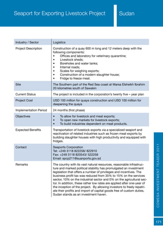 COMESAINVESTMENTTEASER2011
171
SudanSeaport for Exporting Livestock Project
Industry / Sector Logistics
Project Description Construction of a quay 600 m long and 12 meters deep with the
following components:
•	 Offices and laboratory for veterinary quarantine;
•	 Livestock sheds;
•	 Boreholes and water tanks;
•	 Internal roads;
•	 Scales for weighing exports;
•	 Construction of a modern slaughter house;
•	 Fridge to freeze meat.
Site The Southern part of the Red Sea coast at Marsa Elsheikh Ibrahim
20 kilometres south of Sawakin
Current Status The project is included in the corporation’s twenty five – year plan
Project Cost USD 100 million for quays construction and USD 100 million for
deepening the quays
Implementation Period 24 months (first phase)
Objectives •	 To allow for livestock and meat exports;
•	 To open new markets for livestock exports;
•	 To build industries dependent on meat products.
Expected Benefits Transportation of livestock exports via a specialized seaport and
reactivation of related industries such as frozen meat exports by
building slaughter houses with high productivity and equipped with
fridges.
Contact Seaports Corporation
Tel: +249 3118 822258/ 822910
Fax: +249 3118 820543/ 522258
Email: spcp211@suanports.gov.sd
Remarks The country with its vast natural resources, reasonable infrastruc-
ture and marked political stability has promulgated an investment
legislation that offers a number of privileges and incentives. The
business profit tax was reduced from 35% to 15% on the services
sector, 10% on the industrial sector and 0% on the agricultural sec-
tor. In addition, these rather low rates are applied after one-year of
the inception of the project. By allowing investors to freely repatri-
ate their profits and import of capital goods free of custom duties,
Sudan stands as an investment haven.
 