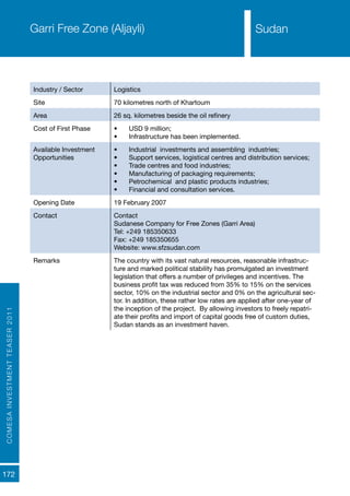 COMESAINVESTMENTTEASER2011
172
SudanGarri Free Zone (Aljayli)
Industry / Sector Logistics
Site 70 kilometres north of Khartoum
Area 26 sq. kilometres beside the oil refinery
Cost of First Phase •	 USD 9 million;
•	 Infrastructure has been implemented.
Available Investment
Opportunities
•	 Industrial investments and assembling industries;
•	 Support services, logistical centres and distribution services;
•	 Trade centres and food industries;
•	 Manufacturing of packaging requirements;
•	 Petrochemical and plastic products industries;
•	 Financial and consultation services.
Opening Date 19 February 2007
Contact Contact
Sudanese Company for Free Zones (Garri Area)
Tel: +249 185350633
Fax: +249 185350655
Website: www.sfzsudan.com
Remarks The country with its vast natural resources, reasonable infrastruc-
ture and marked political stability has promulgated an investment
legislation that offers a number of privileges and incentives. The
business profit tax was reduced from 35% to 15% on the services
sector, 10% on the industrial sector and 0% on the agricultural sec-
tor. In addition, these rather low rates are applied after one-year of
the inception of the project. By allowing investors to freely repatri-
ate their profits and import of capital goods free of custom duties,
Sudan stands as an investment haven.
Sudan
 