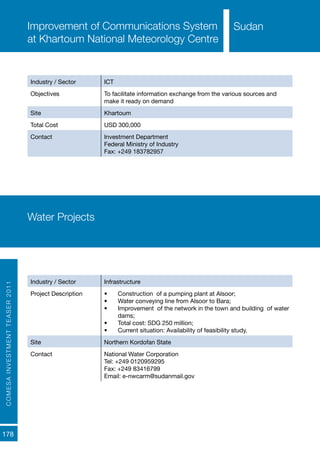 COMESAINVESTMENTTEASER2011
178
SudanImprovement of Communications System
at Khartoum National Meteorology Centre
Industry / Sector ICT
Objectives To facilitate information exchange from the various sources and
make it ready on demand
Site Khartoum
Total Cost USD 300,000
Contact Investment Department
Federal Ministry of Industry
Fax: +249 183782957
Water Projects
Industry / Sector Infrastructure
Project Description •	 Construction of a pumping plant at Alsoor;
•	 Water conveying line from Alsoor to Bara;
•	 Improvement of the network in the town and building of water
dams;
•	 Total cost: SDG 250 million;
•	 Current situation: Availability of feasibility study.
Site Northern Kordofan State
Contact National Water Corporation
Tel: +249 0120959295
Fax: +249 83416799
Email: e-nwcarm@sudanmail.gov
Sudan
 