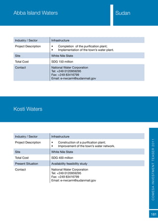 COMESAINVESTMENTTEASER2011
181
SudanAbba Island Waters
Industry / Sector Infrastructure
Project Description •	 Completion of the purification plant;
•	 Implementation of the town’s water plant.
Site White Nile State
Total Cost SDG 150 million
Contact National Water Corporation
Tel: +249 0120959295
Fax: +249 83416799
Email: e-nwcarm@sudanmail.gov
Kosti Waters
Industry / Sector Infrastructure
Project Description •	 Construction of a purification plant;
•	 Improvement of the town’s water network.
Site White Nile State
Total Cost SDG 400 million
Present Situation Availability feasibility study
Contact National Water Corporation
Tel: +249 0120959295
Fax: +249 83416799
Email: e-nwcarm@sudanmail.gov
 
