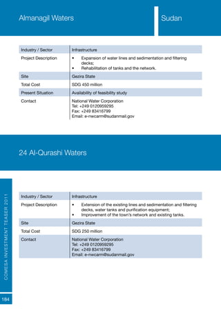 COMESAINVESTMENTTEASER2011
184
SudanAlmanagil Waters
Industry / Sector Infrastructure
Project Description •	 Expansion of water lines and sedimentation and filtering
decks;
•	 Rehabilitation of tanks and the network.
Site Gezira State
Total Cost SDG 450 million
Present Situation Availability of feasibility study
Contact National Water Corporation
Tel: +249 0120959295
Fax: +249 83416799
Email: e-nwcarm@sudanmail.gov
24 Al-Qurashi Waters
Industry / Sector Infrastructure
Project Description •	 Extension of the existing lines and sedimentation and filtering
decks, water tanks and purification equipment;
•	 Improvement of the town’s network and existing tanks.
Site Gezira State
Total Cost SDG 250 million
Contact National Water Corporation
Tel: +249 0120959295
Fax: +249 83416799
Email: e-nwcarm@sudanmail.gov
Sudan
 