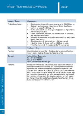 COMESAINVESTMENTTEASER2011
186
SudanAfrican Technological City Project
Industry / Sector Infrastructure
Project Description •	 Construction of scientific parks on an area of 500,000 sq. m;
•	 Hardware and electronic industries exhibition (two floors,
each on an area of 3,000 sq. m);
•	 Centre for research and development specialized in promotion
of IT industry in Sudan;
•	 Centre for software, services and maintenance of computer
and electronic equipment;
•	 University college for IT and multi-media (4 floors each on an
area of 1000 sq. m);
•	 IT training centre (2 floors, each on 1,000 sq. m area);
•	 Industrial estate (3 floors, each on 1 000 sq. m area);
•	 Scientific museum (2 floors each on 5,000 sq. m area).
Site Khartoum – Soba
Facilities International conference Hall – Sports and entertainment facilities –
modern bank – trading stores and shopping centre
Contact National Water Corporation
Tel: +249 0120959295
Fax: +249 83416799
Email: e-nwcarm@sudanmail.gov
Remarks The country with its vast natural resources, reasonable infrastruc-
ture and marked political stability has promulgated an investment
legislation that offers a number of privileges and incentives. The
business profit tax was reduced from 35% to 15% on the services
sector, 10% on the industrial sector and 0% on the agricultural sec-
tor. In addition, these rather low rates are applied after one-year of
the inception of the project. By allowing investors to freely repatri-
ate their profits and import of capital goods free of custom duties,
Sudan stands as an investment haven.
Sudan
 