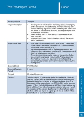 COMESAINVESTMENTTEASER2011
187
SudanTwo Passengers Ferries
Industry / Sector Transport
Project Description •	 The project is to initiate a new maritime passengers company
on the basis of win-win partnership. The new company is to
operate a trading regular line on the Red Sea ports. Phase one
will render its services to Suakin and Jeddah passengers’ traf-
fic and cargo movement;
•	 Ferry capacity: 1,000-1,200/ 800-1,000 passengers & 800
tons, 250 cars;
•	 Implementation firms: Sudan shipping Line with the private
sector partnership.
Project Objectives •	 The project aims at integrating Sudan shipping Line services
on the basis of a strategic partnership as a constructive step
towards the policy adapted to ss1;
•	 It ensures passenger’s traffic of Sudanese expatriates and
pilgrims on the holy seasons together with the passengers and
freight of neighbouring countries;
•	 The project provides a regular means of transporting Sudan
export mainly vegetables, fruits, meat to Arabian countries;
•	 The Red Sea treading line is perfect in term of operating
costs and has profitable returns on investment Moreover, it is
manageable.
Expected Cost USD 16 million
Expected Payback
Period
5 years
Contact Ministry of Investment
Remarks The country with its vast natural resources, reasonable infrastruc-
ture and marked political stability has promulgated an investment
legislation that offers a number of privileges and incentives. The
business profit tax was reduced from 35% to 15% on the services
sector, 10% on the industrial sector and 0% on the agricultural sec-
tor. In addition, these rather low rates are applied after one-year of
the inception of the project. By allowing investors to freely repatri-
ate their profits and import of capital goods free of custom duties,
Sudan stands as an investment haven.
 