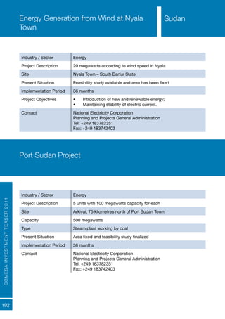 COMESAINVESTMENTTEASER2011
192
SudanEnergy Generation from Wind at Nyala
Town
Industry / Sector Energy
Project Description 20 megawatts according to wind speed in Nyala
Site Nyala Town – South Darfur State
Present Situation Feasibility study available and area has been fixed
Implementation Period 36 months
Project Objectives •	 Introduction of new and renewable energy;
•	 Maintaining stability of electric current.
Contact National Electricity Corporation
Planning and Projects General Administration
Tel: +249 183782351
Fax: +249 183742403
Port Sudan Project
Industry / Sector Energy
Project Description 5 units with 100 megawatts capacity for each
Site Arkiyai, 75 kilometres north of Port Sudan Town
Capacity 500 megawatts
Type Steam plant working by coal
Present Situation Area fixed and feasibility study finalized
Implementation Period 36 months
Contact National Electricity Corporation
Planning and Projects General Administration
Tel: +249 183782351
Fax: +249 183742403
Sudan
 