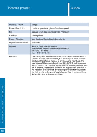 COMESAINVESTMENTTEASER2011
194
SudanKassala project
Industry / Sector Energy
Project Description 2 units of gasoline engines of medium speed
Site Kassala Town, 600 kilometres from Khartoum
Capacity 75 megawatts
Present Situation Area fixed and feasibility study available
Implementation Period 36 months
Contact National Electricity Corporation
Planning and Projects General Administration
Tel: +249 183782351
Fax: +249 183742403
Remarks The country with its vast natural resources, reasonable infrastruc-
ture and marked political stability has promulgated an investment
legislation that offers a number of privileges and incentives. The
business profit tax was reduced from 35% to 15% on the services
sector, 10% on the industrial sector and 0% on the agricultural sec-
tor. In addition, these rather low rates are applied after one-year of
the inception of the project. By allowing investors to freely repatri-
ate their profits and import of capital goods free of custom duties,
Sudan stands as an investment haven.
Sudan
 