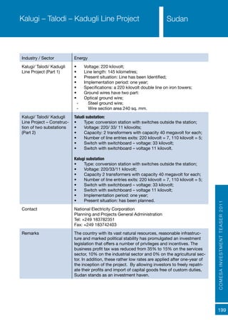 COMESAINVESTMENTTEASER2011
199
SudanKalugi – Talodi – Kadugli Line Project
Industry / Sector Energy
Kalugi/ Talodi/ Kadugli
Line Project (Part 1)
•	 Voltage: 220 kilovolt;
•	 Line length: 145 kilometres;
•	 Present situation: Line has been Identified;
•	 Implementation period: one year;
•	 Specifications: a 220 kilovolt double line on iron towers;
•	 Ground wires have two part:
•	 Optical ground wire;
-- Steel ground wire;
-- Wire section area 240 sq. mm.
Kalugi/ Talodi/ Kadugli
Line Project – Construc-
tion of two substations
(Part 2)
Taludi substation:
•	 Type: conversion station with switches outside the station;
•	 Voltage: 220/ 33/ 11 kilovolts;
•	 Capacity: 2 transformers with capacity 40 megavolt for each;
•	 Number of line entries exits: 220 kilovolt = 7, 110 kilovolt = 5;
•	 Switch with switchboard – voltage: 33 kilovolt;
•	 Switch with switchboard – voltage 11 kilovolt.
Kalugi substation
•	 Type: conversion station with switches outside the station;
•	 Voltage: 220/33/11 kilovolt;
•	 Capacity 2 transformers with capacity 40 megavolt for each;
•	 Number of line entries exits: 220 kilovolt = 7, 110 kilovolt = 5;
•	 Switch with switchboard – voltage: 33 kilovolt;
•	 Switch with switchboard – voltage 11 kilovolt;
•	 Implementation period: one year;
•	 Present situation: has been planned.
Contact National Electricity Corporation
Planning and Projects General Administration
Tel: +249 183782351
Fax: +249 183742403
Remarks The country with its vast natural resources, reasonable infrastruc-
ture and marked political stability has promulgated an investment
legislation that offers a number of privileges and incentives. The
business profit tax was reduced from 35% to 15% on the services
sector, 10% on the industrial sector and 0% on the agricultural sec-
tor. In addition, these rather low rates are applied after one-year of
the inception of the project. By allowing investors to freely repatri-
ate their profits and import of capital goods free of custom duties,
Sudan stands as an investment haven.
 