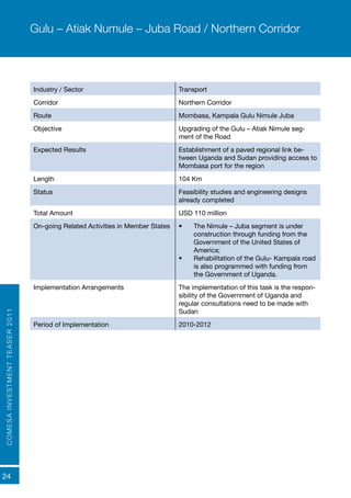 COMESAINVESTMENTTEASER2011
24
Industry / Sector Transport
Corridor Northern Corridor
Route Mombasa, Kampala Gulu Nimule Juba
Objective Upgrading of the Gulu – Atiak Nimule seg-
ment of the Road
Expected Results	 Establishment of a paved regional link be-
tween Uganda and Sudan providing access to
Mombasa port for the region
Length 104 Km
Status Feasibility studies and engineering designs
already completed
Total Amount USD 110 million
On-going Related Activities in Member States •	 The Nimule – Juba segment is under
construction through funding from the
Government of the United States of
America;
•	 Rehabilitation of the Gulu- Kampala road
is also programmed with funding from
the Government of Uganda.
Implementation Arrangements The implementation of this task is the respon-
sibility of the Government of Uganda and
regular consultations need to be made with
Sudan
Period of Implementation 2010-2012
Gulu – Atiak Numule – Juba Road / Northern Corridor
 