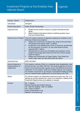 221
Uganda
COMESAINVESTMENTTEASER2011
Industry / Sector Infrastructure
Sub-Sector Transport
Project Description Public Private Partnerships
Expected Cost •	 Modernize the aviation industry to equate international stan-
dards;
•	 Make Entebbe International Airport a befitting aviation hug in
East and Central Africa .
Total Amount of Project The Civil Aviation Authority of Uganda is seeking for investors in the
following infrastructure projects:
•	 Design and construction of Airport City aimed at the promotion
of business at the airport (USD 1.5 billion);
•	 Investment in the infrastructure of the 13 upcountry aerodromes
for the promotion of tourism, oil, and other sectors across
Uganda (USD 1 billion);
•	 Development of a ferry port at Entebbe and expansion of the
aviation fuel storage tank where the Fuel Farm will be located
(USD 50 million);
•	 Design and Construction of Cargo Centre / Free Trade Port
where cargo trade can take place (USD 80 million).
Expected Cost USD 2.63 billion
Actions Required or
Implementation Ar-
rangements
Civil Aviation Authority (CAA) is a corporate body established under
the CAA Act No. 3 of 1994, CAP 354. The cardinal objective of the Au-
thority is to promote the safe, regular, secure, and efficient use and de-
velopment of civil aviation inside and outside Uganda. Any prospec-
tive investor would have to go through a transparent bidding process
and any implementation agreements would be signed with CAA.
Status All outlined projects are Greenfield Investments apart from No. 2 re-
garding up country aerodromes, which is an expansion. Details of the
Investment Opportunities are available on request.
Contact Mr. J. Bulindi
Director Airports and Aviation Security
Tel: +256 312 353000/ +256 414 353000
Fax: +256 414 320571
Email: aviation@caa.co.ug
Website: www.caa.co.ug
Investment Projects at the Entebbe Inter-
national Airport
 