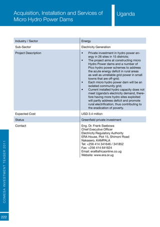 222
Uganda
COMESAINVESTMENTTEASER2011
Industry / Sector Energy
Sub-Sector Electricity Generation
Project Description •	 Private investment in hydro power en-
ergy in 26 sites in 15 districts;
•	 The project aims at constructing micro
Hydro Power dams and a number of
Pico hydro power schemes to address
the acute energy deficit in rural areas
as well as unreliable grid power in small
towns that are off-grid;
•	 Each micro hydro power dam will be an
isolated community grid;
•	 Current installed hydro capacity does not
meet Uganda’s electricity demand, there-
fore having more hydro sites exploited
will partly address deficit and promote
rural electrification, thus contributing to
the eradication of poverty.
Expected Cost USD 3.4 million
Status Greenfield private investment
Contact Eng. Dr. Frank Ssebowa
Chief Executive Officer
Electricity Regulatory Authority
ERA House, Plot 15, Shimoni Road
Nakasero, KAMPALA
Tel: +256 414 341646 / 341852
Fax: +256 414 641624	
Email: era@africaonline.co.ug 	
Website: www.era.or.ug
Acquisition, Installation and Services of
Micro Hydro Power Dams
Uganda
 