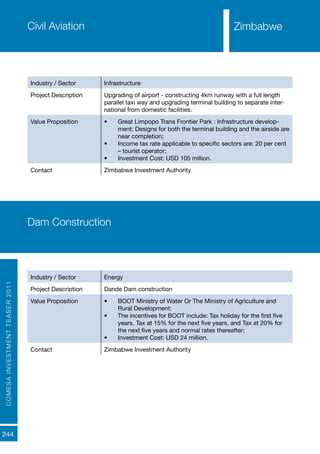 COMESAINVESTMENTTEASER2011
244
Civil Aviation
Industry / Sector Infrastructure
Project Description Upgrading of airport - constructing 4km runway with a full length
parallel taxi way and upgrading terminal building to separate inter-
national from domestic facilities.
Value Proposition •	 Great Limpopo Trans Frontier Park : Infrastructure develop-
ment: Designs for both the terminal building and the airside are
near completion;
•	 Income tax rate applicable to specific sectors are: 20 per cent
– tourist operator;
•	 Investment Cost: USD 105 million.
Contact Zimbabwe Investment Authority
Dam Construction
Industry / Sector Energy
Project Description Dande Dam construction
Value Proposition •	 BOOT Ministry of Water Or The Ministry of Agriculture and
Rural Development;
•	 The incentives for BOOT include: Tax holiday for the first five
years, Tax at 15% for the next five years, and Tax at 20% for
the next five years and normal rates thereafter;
•	 Investment Cost: USD 24 million.
Contact Zimbabwe Investment Authority
Zimbabwe
 