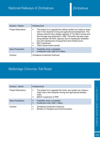 COMESAINVESTMENTTEASER2011
245
National Railways of Zimbabwe
Industry / Sector Infrastructure
Project Description •	 The project is to upgrade the railway system as it plays a major
role in the industrial mining and agricultural development. The
railway network has a design capacity of 18 million tonnes and
this tonnage was achieved in 1985. The entity has been oper-
ating between 30-50% capacity due to inadequate rehabilita-
tion and maintenance of equipment and infrastructure;
•	 BOT investment;
•	 100% Government-owned.
Value Proposition •	 Feasibility study completed;
•	 Investment cost: USD 274 million.
Contact Zimbabwe Investment Authority
Beitbridge Chirundu Toll Road
Industry / Sector Infrastructure
Project Description •	 The project is to upgrade the motor way system as it plays a
major role in the industrial mining and agricultural develop-
ment;
•	 BOOT investment or PPP.
Value Proposition •	 Feasibility study completed;
•	 Investment cost: USD 1 billion.
Contact •	 Zimbabwe Investment Authority;
•	 Ministry of Transport and Communication.
Zimbabwe
 