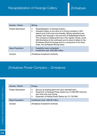 COMESAINVESTMENTTEASER2011
246
Recapitalization of Hwange Colliery
Industry / Sector Mining
Project Description •	 Recapitalisation of Hwange Colliery;
•	 Hwange Colliery is the name of a mining company in Zim-
babwe and of the coal mine thereby. Mining operations are
located near Hwange in the province of Matabeleland North.
The company’s headquarters are in the capital, Harare, some
500 Kilometres to the northwest and its stock is listed on the
Zimbabwe Stock Exchange and is a component of its stock
index, the Zimbabwe Mining Index.
Value Proposition •	 Feasibility study completed;
•	 Investment cost: USD 600 million.
Contact Zimbabwe Investment Authority
Zimbabwe Power Company – Zimbabwe
Industry / Sector Energy
Project Description •	 Spruce up existing plant and carry refurbishment;
•	 Expansion of Hwange Power station by 2 X 300 MW transmis-
sion lines and coal mining;
•	 Expansion of Kariba Power Station by 2 X 150 MW.
Value Proposition Investment Cost: USD 90 million
Contact Zimbabwe Investment Authority
Zimbabwe
 