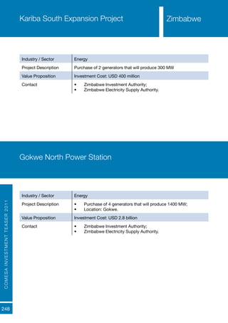 COMESAINVESTMENTTEASER2011
248
Kariba South Expansion Project
Industry / Sector Energy
Project Description Purchase of 2 generators that will produce 300 MW
Value Proposition Investment Cost: USD 400 million
Contact •	 Zimbabwe Investment Authority;
•	 Zimbabwe Electricity Supply Authority.
Gokwe North Power Station
Industry / Sector Energy
Project Description •	 Purchase of 4 generators that will produce 1400 MW;
•	 Location: Gokwe.
Value Proposition Investment Cost: USD 2.8 billion
Contact •	 Zimbabwe Investment Authority;
•	 Zimbabwe Electricity Supply Authority.
Zimbabwe
 