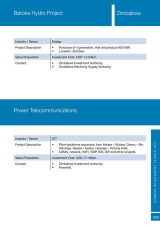 COMESAINVESTMENTTEASER2011
249
Batoka Hydro Project
Industry / Sector Energy
Project Description •	 Purchase of 4 generators that will produce 800 MW;
•	 Location: Zambezi.
Value Proposition Investment Cost: USD 1.2 billion
Contact •	 Zimbabwe Investment Authority;
•	 Zimbabwe Electricity Supply Authority.
Power Telecommunications
Industry / Sector ICT
Project Description •	 Fibre backbone expansion from Harare – Mutare, Gweru – Be-
ithbridge, Harare – Kariba, Hwange – Victoria Falls;
•	 CDMA, network, WIFI, VOIP, ISO, ISP and other projects.
Value Proposition Investment Cost: USD 17 million
Contact •	 Zimbabwe Investment Authority;
•	 Powertel.
Zimbabwe
 