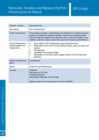 COMESAINVESTMENTTEASER2011
260
DR CongoRenovate, Develop and Replace the Port
Infrastructure at Matadi
Industry / Sector Manufacturing
Sub-Sector Port infrastructure
Project Description This project consists in rehabilitating the Matadi Port infrastructures in
order to increase its handling capacity, improve its operating condi-
tions through the reduction of operation time, insure the fluidity of op-
erations, and as a result, reduce the costs and improve performance.
Actions Required or
Implementation Ar-
rangements
•	 Quay repair work (infrastructure and superstructure);
•	 Renovation work at the T.C.M. (offices, shops, park, car park and
roads);
•	 Port lighting;
•	 Installation of a weigh bridge;
•	 Renovation of drinking water supply network and fire extinction
facilities.
Period of Implemen-
tation
Immediately
Status Public Private Partnership
Contact ONATRA	
Boulevard du 30 Juin
Kinshasa-Gombe						
Democratic Republic of the Congo
National Agency for Investment Promotion (ANAPI)
DR Congo
 