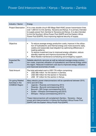 COMESAINVESTMENTTEASER2011
29
Industry / Sector Energy
Project Description It is a new double circuit 400 Mega Watt HVAC power transmission lines
over 1,600 km to link Zambia, Tanzania and Kenya. It is primary intended
to supply power from Zambia to Tanzania and Kenya. It is also intended
to link the Southern Africa Power Pool (SAPP) and the Eastern Africa
Power Pool (EAPP0, thus improving regional security of supply
Objective •	 To reduce average energy production costs, improve in the utiliza-
tion of hydroelectric and thermal energy and more economic daily,
weekly and seasonally load dispatch by optimizing differences in
loading patterns;
•	 To reduce investment due to improved energy utilization, reduce
standby reserves and improve economies of scale;
•	 More flexible maintenance scheduling and emergency support.
Expected Re-
sults	
Reliable electricity services as well as reduced average energy produc-
tion costs, improved utilization of hydroelectric and thermal energy within
the region. Reduced investment cost due to improved energy utilization
and improved economies of scale
Total Amount The total estimated cost is USD 776 million comprising:
•	 USD 380 million for the section in Zambia;
•	 USD 309 million for the section in Tanzania;
•	 USD 87 million for the section in Kenya.
On-going Related
Activities in the
COMESA Region
Many electric power interconnectors will be operational between 2010,
2012 and 2013 like:
•	 Uganda – Rwanda commissioning 2013;
•	 Rwanda – Burundi commissioning 2013;
•	 Burundi – DR Congo commissioning 2013;
•	 Sudan – Ethiopia commissioning end 2010;
•	 Ethiopia – Kenya commissioning 2012/13.
These interconnectors will complement Zambia – Tanzania – Kenya
power grid interconnection in linking the Southern Africa Power Pool
(SAPP) with the Eastern Africa Power Pool (EAPP)
Power Grid Interconnection / Kenya – Tanzania – Zambia
 