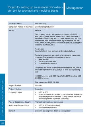 COMESAINVESTMENTTEASER2011
266
MadagascarProject for setting up an essential oils’ extrac-
tion unit for aromatic and medicinal plants
Industry / Sector Manufacturing
Company’s Nature of Business Essential oils production
Market National
The company started with geranium cultivation in 2006.
After get-ting good results, investments have been done in
distillation unit including an 3000 liters alembic and a 50 m2
wharehouse, with a capacity of 650kg of essential oils per
year (Géranium, Helychrise, Eucalyptus globulus, Eucalyptus
citrodora, ravintsara, etc.).
The project:
Essential oil unit from aromatic and medicinal plants
The target customers are mainly pharmacy and fragrances
industries. The project investments are mainly:
•	 New alembic;
•	 Transportation vehicle;
•	 Expansion of cultivation.
The project will focus on exportation of essential oils, with a
fore-casted production of 2000 Kgs of oil in 2010 (creating
USD
150 000 turnover) and 4000 Kgs of oil in 2011 (creating USD
300 000 turnover).
Total investment: USD 152,800
Project Number MGA-081
Project Intention Expansion
Company’s Input •	 USD 91,200;
•	 Financial resources, Access to raw materials, Intellectual
prop-erty rights and licenses, Quality control, Technical
and management expertise, Marketing.
Type of Cooperation Sought Financial, technical, and commercial
Anticipated Partners’ Input •	 USD 61,600 (equity or loan);
•	 Purchase of equipment.
Contact Economic Development Board of Madagascar
Madagascar
 