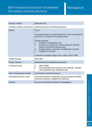 COMESAINVESTMENTTEASER2011
267
MadagascarSemi-industrial production of essential
oils-based cosmetic products
Industry / Sector Manufacturing
Company’s Nature of Business Essential oils and cosmetics production
Market Local
The project owner is a pharmacist with 7 years of experience.
He owns 7 ha of land for aromatics plants.
Project rationale:
•	 Extension of production unit;
•	 Increase of 15 times the current production (50 000
boxes to 250 000 boxes per year);
•	 Increase sales by extension of distribution channel;
•	 Creation of new jobs.
Expected cumulated margin over 3 years: USD 72,288
Project Number MGA-092
Project Intention Modernization/Diversification/Expansion
Company’s Input •	 USD 10,064;
•	 Financial resources, access to raw materials, manage-
ment expertise, land, trademark right.
Type of Cooperation Sought Commercial, technical, financial
Anticipated Partners’ Input Commercial Partner: distribution (buyer)/ equipment (seller),
technical expertise, management expertise
Contact Economic Development Board of Madagascar
 