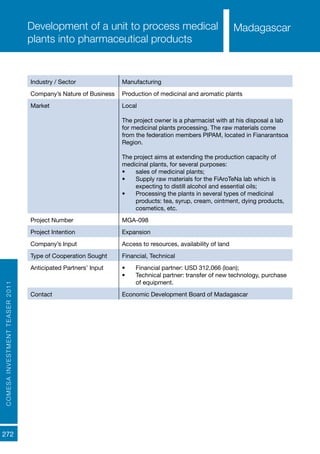 COMESAINVESTMENTTEASER2011
272
MadagascarDevelopment of a unit to process medical
plants into pharmaceutical products
Industry / Sector Manufacturing
Company’s Nature of Business Production of medicinal and aromatic plants
Market Local
The project owner is a pharmacist with at his disposal a lab
for medicinal plants processing. The raw materials come
from the federation members PIPAM, located in Fianarantsoa
Region.
The project aims at extending the production capacity of
medicinal plants, for several purposes:
•	 sales of medicinal plants;
•	 Supply raw materials for the FiAroTeNa lab which is
expecting to distill alcohol and essential oils;
•	 Processing the plants in several types of medicinal
products: tea, syrup, cream, ointment, dying products,
cosmetics, etc.
Project Number MGA-098
Project Intention Expansion
Company’s Input Access to resources, availability of land
Type of Cooperation Sought Financial, Technical
Anticipated Partners’ Input •	 Financial partner: USD 312,066 (loan);
•	 Technical partner: transfer of new technology, purchase
of equipment.
Contact Economic Development Board of Madagascar
Madagascar
 