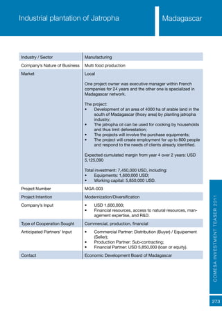COMESAINVESTMENTTEASER2011
273
MadagascarIndustrial plantation of Jatropha
Industry / Sector Manufacturing
Company’s Nature of Business Multi food production
Market Local
One project owner was executive manager within French
companies for 24 years and the other one is specialized in
Madagascar network.
The project:
•	 Development of an area of 4000 ha of arable land in the
south of Madagascar (Ihosy area) by planting jatropha
industry;
•	 The jatropha oil can be used for cooking by households
and thus limit deforestation;
•	 The projects will involve the purchase equipments;
•	 The project will create employment for up to 800 people
and respond to the needs of clients already identified.
Expected cumulated margin from year 4 over 2 years: USD
5,125,090
Total investment: 7,450,000 USD, including:
•	 Equipments: 1,600,000 USD;
•	 Working capital: 5,850,000 USD.
Project Number MGA-003
Project Intention Modernization/Diversification
Company’s Input •	 USD 1,600,000;
•	 Financial resources, access to natural resources, man-
agement expertise, and R&D.
Type of Cooperation Sought Commercial, production, financial
Anticipated Partners’ Input •	 Commercial Partner: Distribution (Buyer) / Equipement
(Seller);
•	 Production Partner: Sub-contracting;
•	 Financial Partner: USD 5,850,000 (loan or equity).
Contact Economic Development Board of Madagascar
 