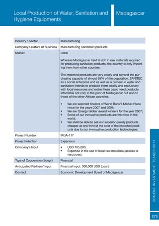 COMESAINVESTMENTTEASER2011
275
MadagascarLocal Production of Water, Sanitation and
Hygiene Equipments
Industry / Sector Manufacturing
Company’s Nature of Business Manufacturing Sanitation products
Market Local
Whereas Madagascar itself is rich in raw materials required
for producing sanitation products, the country is only import-
ing them from other counties.
The imported products are very costly and beyond the pur-
chasing capacity of almost 95% of the population. SANITEC,
as a social enterprise and as well as a pioneer in water and
sanitation intends to produce them locally and exclusively
with local resources and make these basic need products
affordable not only to the poor of Madagascar but also to
those of the other African countries.
•	 We are selected finalists of World Bank’s Market Place
twice for the years 2007 and 2008;
•	 We are ‘Energy Globe’ award winners for the year 2007;
•	 Some of our innovative products are first time in the
world;
•	 We shall be able to sell our superior quality products
cheaper at one third of the cost of the imported prod-
ucts due to our in-novative production technologies.
Project Number MGA-117
Project Intention Expansion
Company’s Input •	 USD 105,000;
•	 Expertise in the use of local raw materials (access to
resources).
Type of Cooperation Sought Financial
Anticipated Partners’ Input Financial input: 300,000 USD (Loan)
Contact Economic Development Board of Madagascar
 