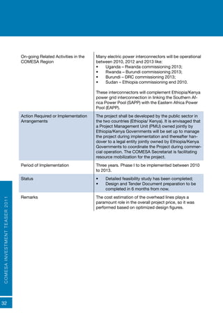 COMESAINVESTMENTTEASER2011
32
On-going Related Activities in the
COMESA Region
Many electric power interconnectors will be operational
between 2010, 2012 and 2013 like:
•	 Uganda – Rwanda commissioning 2013;
•	 Rwanda – Burundi commissioning 2013;
•	 Burundi – DRC commissioning 2013;
•	 Sudan – Ethiopia commissioning end 2010.
These interconnectors will complement Ethiopia/Kenya
power grid interconnection in linking the Southern Af-
rica Power Pool (SAPP) with the Eastern Africa Power
Pool (EAPP).
Action Required or Implementation
Arrangements
The project shall be developed by the public sector in
the two countries (Ethiopia/ Kenya). It is envisaged that
a Project Management Unit (PMU) owned jointly by
Ethiopia/Kenya Governments will be set up to manage
the project during implementation and thereafter han-
dover to a legal entity jointly owned by Ethiopia/Kenya
Governments to coordinate the Project during commer-
cial operation. The COMESA Secretariat is facilitating
resource mobilization for the project.
Period of Implementation Three years. Phase I to be implemented between 2010
to 2013.
Status •	 Detailed feasibility study has been completed;
•	 Design and Tender Document preparation to be
completed in 6 months from now.
Remarks The cost estimation of the overhead lines plays a
paramount role in the overall project price, so it was
performed based on optimized design figures.
 