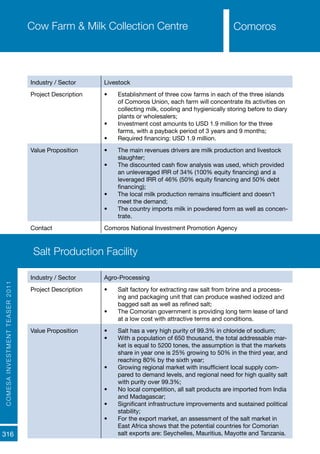 COMESAINVESTMENTTEASER2011
316
ComorosCow Farm & Milk Collection Centre
Industry / Sector Livestock
Project Description •	 Establishment of three cow farms in each of the three islands
of Comoros Union, each farm will concentrate its activities on
collecting milk, cooling and hygienically storing before to diary
plants or wholesalers;
•	 Investment cost amounts to USD 1.9 million for the three
farms, with a payback period of 3 years and 9 months;
•	 Required financing: USD 1.9 million.
Value Proposition •	 The main revenues drivers are milk production and livestock
slaughter;
•	 The discounted cash flow analysis was used, which provided
an unleveraged IRR of 34% (100% equity financing) and a
leveraged IRR of 46% (50% equity financing and 50% debt
financing);
•	 The local milk production remains insufficient and doesn’t
meet the demand;
•	 The country imports milk in powdered form as well as concen-
trate.
Contact Comoros National Investment Promotion Agency
Comoros
Salt Production Facility
Industry / Sector Agro-Processing
Project Description •	 Salt factory for extracting raw salt from brine and a process-
ing and packaging unit that can produce washed iodized and
bagged salt as well as refined salt;
•	 The Comorian government is providing long term lease of land
at a low cost with attractive terms and conditions.
Value Proposition •	 Salt has a very high purity of 99.3% in chloride of sodium;
•	 With a population of 650 thousand, the total addressable mar-
ket is equal to 5200 tones, the assumption is that the markets
share in year one is 25% growing to 50% in the third year, and
reaching 80% by the sixth year;
•	 Growing regional market with insufficient local supply com-
pared to demand levels, and regional need for high quality salt
with purity over 99.3%;
•	 No local competition, all salt products are imported from India
and Madagascar;
•	 Significant infrastructure improvements and sustained political
stability;
•	 For the export market, an assessment of the salt market in
East Africa shows that the potential countries for Comorian
salt exports are: Seychelles, Mauritius, Mayotte and Tanzania.
 
