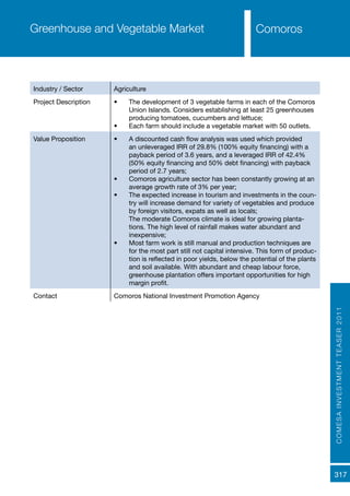 COMESAINVESTMENTTEASER2011
317
ComorosGreenhouse and Vegetable Market
Industry / Sector Agriculture
Project Description •	 The development of 3 vegetable farms in each of the Comoros
Union Islands. Considers establishing at least 25 greenhouses
producing tomatoes, cucumbers and lettuce;
•	 Each farm should include a vegetable market with 50 outlets.
Value Proposition •	 A discounted cash flow analysis was used which provided
an unleveraged IRR of 29.8% (100% equity financing) with a
payback period of 3.6 years, and a leveraged IRR of 42.4%
(50% equity financing and 50% debt financing) with payback
period of 2.7 years;
•	 Comoros agriculture sector has been constantly growing at an
average growth rate of 3% per year;
•	 The expected increase in tourism and investments in the coun-
try will increase demand for variety of vegetables and produce
by foreign visitors, expats as well as locals;
The moderate Comoros climate is ideal for growing planta-
tions. The high level of rainfall makes water abundant and
inexpensive;
•	 Most farm work is still manual and production techniques are
for the most part still not capital intensive. This form of produc-
tion is reflected in poor yields, below the potential of the plants
and soil available. With abundant and cheap labour force,
greenhouse plantation offers important opportunities for high
margin profit.
Contact Comoros National Investment Promotion Agency
 