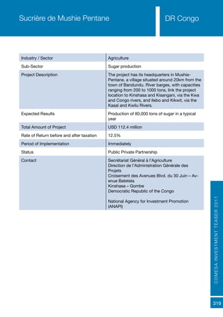 COMESAINVESTMENTTEASER2011
319
DR Congo
Industry / Sector Agriculture
Sub-Sector Sugar production
Project Description The project has its headquarters in Mushie-
Pentane, a village situated around 20km from the
town of Bandundu. River barges, with capacities
ranging from 200 to 1000 tons, link the project
location to Kinshasa and Kisangani, via the Kwa
and Congo rivers, and Ilebo and Kikwit, via the
Kasaï and Kwilu Rivers.
Expected Results Production of 80,000 tons of sugar in a typical
year
Total Amount of Project USD 112.4 million
Rate of Return before and after taxation 12.5%
Period of Implementation Immediately
Status Public Private Partnership
Contact Secrétariat Général à l’Agriculture
Direction de l’Administration Générale des
Projets
Croisement des Avenues Blvd. du 30 Juin – Av-
enue Batetela
Kinshasa – Gombe
Democratic Republic of the Congo
National Agency for Investment Promotion
(ANAPI)
Sucrière de Mushie Pentane
 