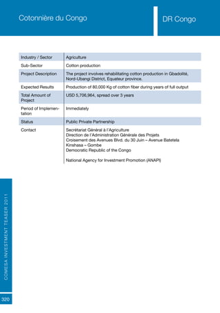 COMESAINVESTMENTTEASER2011
320
DR CongoCotonnière du Congo
Industry / Sector Agriculture
Sub-Sector Cotton production
Project Description The project involves rehabilitating cotton production in Gbadolité,
Nord-Ubangi District, Equateur province.
Expected Results Production of 80,000 Kg of cotton fiber during years of full output
Total Amount of
Project
USD 5,706,964, spread over 3 years
Period of Implemen-
tation
Immediately
Status Public Private Partnership
Contact Secrétariat Général à l’Agriculture
Direction de l’Administration Générale des Projets
Croisement des Avenues Blvd. du 30 Juin – Avenue Batetela
Kinshasa – Gombe
Democratic Republic of the Congo
National Agency for Investment Promotion (ANAPI)
DR Congo
 