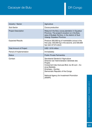 COMESAINVESTMENTTEASER2011
321
DR Congo
Industry / Sector Agriculture
Sub-Sector Cocoa production
Project Description Relaunch the Bulu cocoa plantation in Equateur
Province. The project’s location is in the Bulu
area of Budjala Territory, in the district of Sud-
Ubangi, Equateur Province.
Expected Results Produce 300,000 kg of marketable cocoa in the
first year, 350,000 kg in the second, and 500,000
kg/ year at full output.
Total Amount of Project USD 1.619 million
Period of Implementation Immediately
Status Public Private Partnership
Contact Secrétariat Général à l’Agriculture
Direction de l’Administration Générale des
Projets
Croisement des Avenues Blvd. du 30 Juin – Av-
enue Batetela
Kinshasa – Gombe
Democratic Republic of the Congo
National Agency for Investment Promotion
(ANAPI)
Cacaoyer de Bulu
 