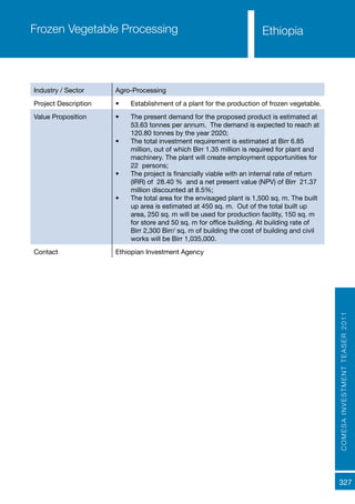 COMESAINVESTMENTTEASER2011
327
Frozen Vegetable Processing
Industry / Sector Agro-Processing
Project Description •	 Establishment of a plant for the production of frozen vegetable.
Value Proposition •	 The present demand for the proposed product is estimated at
53.63 tonnes per annum. The demand is expected to reach at
120.80 tonnes by the year 2020;
•	 The total investment requirement is estimated at Birr 6.85
million, out of which Birr 1.35 million is required for plant and
machinery. The plant will create employment opportunities for
22 persons;
•	 The project is financially viable with an internal rate of return
(IRR) of 28.40 % and a net present value (NPV) of Birr 21.37
million discounted at 8.5%;
•	 The total area for the envisaged plant is 1,500 sq. m. The built
up area is estimated at 450 sq. m. Out of the total built up
area, 250 sq. m will be used for production facility, 150 sq. m
for store and 50 sq. m for office building. At building rate of
Birr 2,300 Birr/ sq. m of building the cost of building and civil
works will be Birr 1,035,000.
Contact Ethiopian Investment Agency
Ethiopia
 