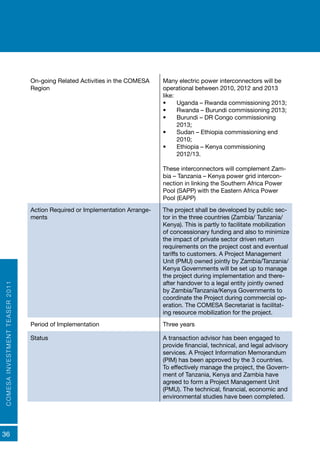 COMESAINVESTMENTTEASER2011
36
On-going Related Activities in the COMESA
Region
Many electric power interconnectors will be
operational between 2010, 2012 and 2013
like:
•	 Uganda – Rwanda commissioning 2013;
•	 Rwanda – Burundi commissioning 2013;
•	 Burundi – DR Congo commissioning
2013;
•	 Sudan – Ethiopia commissioning end
2010;
•	 Ethiopia – Kenya commissioning
2012/13.
These interconnectors will complement Zam-
bia – Tanzania – Kenya power grid intercon-
nection in linking the Southern Africa Power
Pool (SAPP) with the Eastern Africa Power
Pool (EAPP)
Action Required or Implementation Arrange-
ments
The project shall be developed by public sec-
tor in the three countries (Zambia/ Tanzania/
Kenya). This is partly to facilitate mobilization
of concessionary funding and also to minimize
the impact of private sector driven return
requirements on the project cost and eventual
tariffs to customers. A Project Management
Unit (PMU) owned jointly by Zambia/Tanzania/
Kenya Governments will be set up to manage
the project during implementation and there-
after handover to a legal entity jointly owned
by Zambia/Tanzania/Kenya Governments to
coordinate the Project during commercial op-
eration. The COMESA Secretariat is facilitat-
ing resource mobilization for the project.
Period of Implementation Three years
Status A transaction advisor has been engaged to
provide financial, technical, and legal advisory
services. A Project Information Memorandum
(PIM) has been approved by the 3 countries.
To effectively manage the project, the Govern-
ment of Tanzania, Kenya and Zambia have
agreed to form a Project Management Unit
(PMU). The technical, financial, economic and
environmental studies have been completed.
 