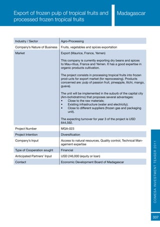 COMESAINVESTMENTTEASER2011
337
MadagascarExport of frozen pulp of tropical fruits and
processed frozen tropical fruits
Industry / Sector Agro-Processing
Company’s Nature of Business Fruits, vegetables and spices exportation
Market Export (Maurice, France, Yemen)
This company is currently exporting dry beans and spices
to Mau-ritius, France and Yemen. It has a good expertise in
organic products cultivation.
The project consists in processing tropical fruits into frozen
prod-ucts for export market (for reprocessing). Products
concerned are: pulp of passion fruit, pineapple, litchi, mango,
guava).
The unit will be implemented in the suburb of the capital city
(Am-bohidratrimo) that proposes several advantages:
•	 Close to the raw materials;
•	 Existing infrastructure (water and electricity);
•	 Close to different suppliers (frozen gas and packaging
unit).
The expecting turnover for year 3 of the project is USD
644,592.
Project Number MGA-023
Project Intention Diversification
Company’s Input Access to natural resources, Quality control, Technical Man-
agement expertise
Type of Cooperation sought Financial
Anticipated Partners’ Input USD 246,000 (equity or loan)
Contact Economic Development Board of Madagascar
 