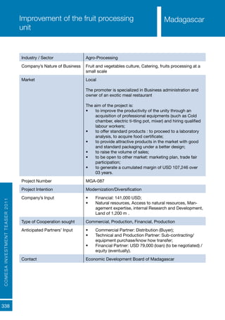 COMESAINVESTMENTTEASER2011
338
MadagascarImprovement of the fruit processing
unit
Industry / Sector Agro-Processing
Company’s Nature of Business Fruit and vegetables culture, Catering, fruits processing at a
small scale
Market Local
The promoter is specialized in Business administration and
owner of an exotic meal restaurant
The aim of the project is:
•	 to improve the productivity of the unity through an
acquisition of professional equipments (such as Cold
chamber, electric ti-tling pot, mixer) and hiring qualified
labour workers;
•	 to offer standard products : to proceed to a laboratory
analysis, to acquire food certificate;
•	 to provide attractive products in the market with good
and standard packaging under a better design;
•	 to raise the volume of sales;
•	 to be open to other market: marketing plan, trade fair
participation;
•	 to generate a cumulated margin of USD 107,246 over
03 years.
Project Number MGA-087
Project Intention Modernization/Diversification
Company’s Input •	 Financial: 141,000 USD;
•	 Natural resources, Access to natural resources, Man-
agement expertise, internal Research and Development,
Land of 1,200 m².
Type of Cooperation sought Commercial, Production, Financial, Production
Anticipated Partners’ Input •	 Commercial Partner: Distribution (Buyer);
•	 Technical and Production Partner: Sub-contracting/
equipment purchase/know how transfer;
•	 Financial Partner: USD 79,000 (loan) (to be negotiated) /
equity (eventually).
Contact Economic Development Board of Madagascar
Madagascar
 