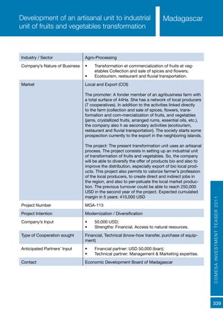 COMESAINVESTMENTTEASER2011
339
MadagascarDevelopment of an artisanal unit to industrial
unit of fruits and vegetables transformation
Industry / Sector Agro-Processing
Company’s Nature of Business •	 Transformation et commercialization of fruits et veg-
etables Collection and sale of spices and flowers;
•	 Ecotourism, restaurant and fluvial transportation.
Market Local and Export (COI)
The promoter: A fonder member of an agribusiness farm with
a total surface of 44Ha. She has a network of local producers
(7 cooperatives). In addition to the activities linked directly
to the farm (collection and sale of spices, flowers, trans-
formation and com-mercialization of fruits, and vegetables
(jams, crystallized fruits, arranged rums, essential oils, etc.),
the company also h as secondary activities (ecotourism,
restaurant and fluvial transportation). The society starts some
prospection currently to the export in the neighboring islands.
The project: The present transformation unit uses an artisanal
process. The project consists in setting up an industrial unit
of transformation of fruits and vegetables. So, the company
will be able to diversify the offer of products bio and also to
improve the distribution, especially export of bio local prod-
ucts. This project also permits to valorize farmer’s profession
of the local producers, to create direct and indirect jobs in
the region, and also to per-petuate the local market produc-
tion. The previous turnover could be able to reach 250,000
USD in the second year of the project. Expected cumulated
margin in 5 years: 410,000 USD
Project Number MGA-113
Project Intention Modernization / Diversification
Company’s Input •	 50,000 USD;
•	 Strengths: Financial, Access to natural resources.
Type of Cooperation sought Financial, Technical (know-how transfer, purchase of equip-
ment)
Anticipated Partners’ Input •	 Financial partner: USD 50,000 (loan);
•	 Technical partner: Management & Marketing expertise.
Contact Economic Development Board of Madagascar
 
