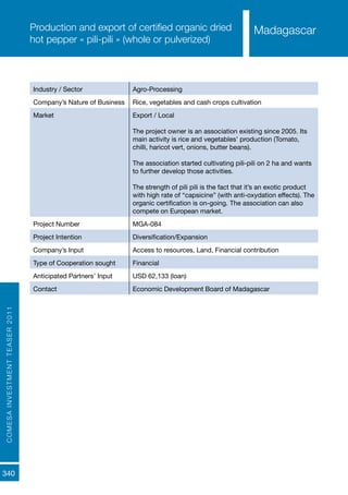 COMESAINVESTMENTTEASER2011
340
MadagascarProduction and export of certified organic dried
hot pepper « pili-pili » (whole or pulverized)
Industry / Sector Agro-Processing
Company’s Nature of Business Rice, vegetables and cash crops cultivation
Market Export / Local
The project owner is an association existing since 2005. Its
main activity is rice and vegetables’ production (Tomato,
chilli, haricot vert, onions, butter beans).
The association started cultivating pili-pili on 2 ha and wants
to further develop those activities.
The strength of pili pili is the fact that it’s an exotic product
with high rate of “capsicine” (with anti-oxydation effects). The
organic certification is on-going. The association can also
compete on European market.
Project Number MGA-084
Project Intention Diversification/Expansion
Company’s Input Access to resources, Land, Financial contribution
Type of Cooperation sought Financial
Anticipated Partners’ Input USD 62,133 (loan)
Contact Economic Development Board of Madagascar
Madagascar
 