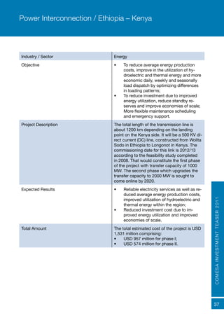 COMESAINVESTMENTTEASER2011
37
Industry / Sector Energy
Objective •	 To reduce average energy production
costs, improve in the utilization of hy-
droelectric and thermal energy and more
economic daily, weekly and seasonally
load dispatch by optimizing differences
in loading patterns;
•	 To reduce investment due to improved
energy utilization, reduce standby re-
serves and improve economies of scale;
More flexible maintenance scheduling
and emergency support.
Project Description The total length of the transmission line is
about 1200 km depending on the landing
point on the Kenya side. It will be a 500 KV di-
rect current (DC) line, constructed from Wolita
Sodo in Ethiopia to Longonot in Kenya. The
commissioning date for this link is 2012/13
according to the feasibility study completed
in 2008. That would constitute the first phase
of the project with transfer capacity of 1000
MW. The second phase which upgrades the
transfer capacity to 2000 MW is sought to
come online by 2020. 
Expected Results	 •	 Reliable electricity services as well as re-
duced average energy production costs,
improved utilization of hydroelectric and
thermal energy within the region;
•	 Reduced investment cost due to im-
proved energy utilization and improved
economies of scale.
Total Amount The total estimated cost of the project is USD
1,531 million comprising:
•	 USD 957 million for phase I;
•	 USD 574 million for phase II.
Power Interconnection / Ethiopia – Kenya
 