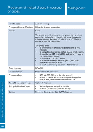 COMESAINVESTMENTTEASER2011
344
MadagascarProduction of melted cheese in sausage
or cubes
Industry / Sector Agro-Processing
Company’s Nature of Business Milk collection and processing
Market Local
The project owner is an agronomy engineer, dairy products
con-sultant (national and international), presently operate
a dairy com-pany. He owns a 3ha land, only 0,05% of this
surface is used for the moment.
The project aims:
•	 To provide melted cheese with better quality of raw
materials;
•	 To compete with imported melted cheese which volume
of quantity was 441 tons in 2008 and nearly 171 tons in
the 1st semester of 2009;
•	 To produce a “cheddar” cheese;
•	 To purchase new equipments to get 31,5% of the
melted cheese market share;
•	 To reach a volume of production = 100 tons/year.
Project Number MGA-001
Project Intention Modernization/Diversification
Company’s Input •	 USD 350,000 (61.5% of the total amount);
•	 Access to natural resources, management expertise,
internal R&D, favorable location, land of 3 ha.
Type of Cooperation Sought Technical, Financial
Anticipated Partners’ Input •	 Technical partner: Know-how transfer;
•	 Financial partner: USD 218,770 (equity).
Contact Economic Development Board of Madagascar
Madagascar
 