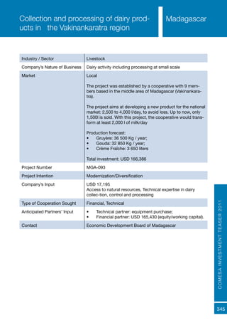 COMESAINVESTMENTTEASER2011
345
MadagascarCollection and processing of dairy prod-
ucts in the Vakinankaratra region
Industry / Sector Livestock
Company’s Nature of Business Dairy activity including processing at small scale
Market Local
The project was established by a cooperative with 9 mem-
bers based in the middle area of Madagascar (Vakinankara-
tra).
The project aims at developing a new product for the national
market: 2,500 to 4,000 l/day, to avoid loss. Up to now, only
1,500l is sold. With this project, the cooperative would trans-
form at least 2,000 l of milk/day
Production forecast:
•	 Gruyère: 36 500 Kg / year;
•	 Gouda: 32 850 Kg / year;
•	 Crème Fraîche: 3 650 liters
Total investment: USD 166,386
Project Number MGA-093
Project Intention Modernization/Diversification
Company’s Input USD 17,195
Access to natural resources, Technical expertise in dairy
collec-tion, control and processing
Type of Cooperation Sought Financial, Technical
Anticipated Partners’ Input •	 Technical partner: equipment purchase;
•	 Financial partner: USD 165,430 (equity/working capital).
Contact Economic Development Board of Madagascar
 