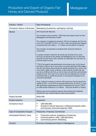 COMESAINVESTMENTTEASER2011
349
MadagascarProduction and Export of Organic Fair
Honey and Derived Products
Industry / Sector Agro-Processing
Company’s Nature of Business Beekeeping (husbandry, packaging, training)
Market 20% Exports (Ile Maurice)
The company owns currently 1 000 hives that supply honey for then
Madagascar and Mauritius market.
The company is targeting to produce 100 tons of organic and fair hon-
ey for 2011 and 500 t for 2014. In 2014, there will be 400 bee-keepers
concerned that will create a € 2.4 million turnover (80% for export).
The company is expecting to propose their products directly to
consumers.
Le projet consiste à associer les atouts des produits de la ruche,
les fruits, les épices et les plantes de Madagascar pour en faire des
produits de plus haute valeur ajoutée qui répondent aux be-soins du
marché export et local.
T’TELO fait appel à des partenaires commerciaux pour qu’ils dé-po-
sent des ruches en leurs noms dans nos zones apicoles à Ma-dagas-
car afin de produire des produits de qualité (produits de la ruche, miel
mono floral, gelée royale, propolis, et des produits transformés tels
que de la confiture de fruits au miel et des com-pléments alimentaires
à base de miel. Tout sera mis en œuvre afin de respecter les normes
internationales en qualité de produit, en processus biologique et en
commerce équitable.
Ainsi, l’objectif consiste à produire 100 tonnes de miel bio équita-ble
certifié en 2011, et en 2014 en produire 500 tonnes. En 2014, il y aura
400 apiculteurs partenaires qui seront impliqués et le CA de T’TELO
en cette année s’élèvera à 2,4 millions € dont plus de 80% à l’export.
Notons que nous souhaitons exporter des produits finis destinés
directement aux consommateurs autant que possible.
Project Number MGA-056
Project Intention Expansion
Company’s Input •	 USD 600,000;
•	 Access to natural resources, intellectual property rights
and licenses, technical expertise, R&D.
Type of Cooperation Sought Production, Financial, Commercial
Anticipated Partners’ Input •	 Production partner: Installation of beehives;
•	 Financial partner: USD 1,500,000 (loan);
•	 Commercial partner: Marketing.
Contact Economic Development Board of Madagascar
 
