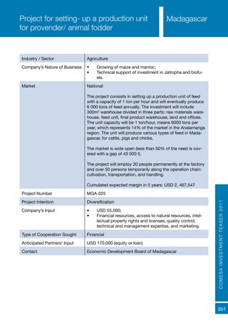 COMESAINVESTMENTTEASER2011
351
MadagascarProject for setting- up a production unit
for provender/ animal fodder
Industry / Sector Agriculture
Company’s Nature of Business •	 Growing of maize and manioc;
•	 Technical support of investment in Jatropha and biofu-
els.
Market National
The project consists in setting up a production unit of feed
with a capacity of 1 ton per hour and will eventually produce
6 000 tons of feed annually. The investment will include
300m2
warehouse divided in three parts: raw materials ware-
house, feed unit, final product warehouse, land and offices.
The unit capacity will be 1 ton/hour, means 6000 tons per
year, which represents 14% of the market in the Analamanga
region. The unit will produce various types of feed in Mada-
gascar, for cattle, pigs and chicks.
The market is wide open (less than 50% of the need is cov-
ered with a gap of 43 000 t).
The project will employ 30 people permanently at the factory
and over 50 persons temporarily along the operation chain:
cultvation, transportation, and handling.
Cumulated expected margin in 5 years: USD 2, 467,547
Project Number MGA-025
Project Intention Diversification
Company’s Input •	 USD 55,000;
•	 Financial resources, access to natural resources, intel-
lectual property rights and licenses, quality control,
technical and management expertise, and marketing.
Type of Cooperation Sought Financial
Anticipated Partners’ Input USD 170,000 (equity or loan)
Contact Economic Development Board of Madagascar
 