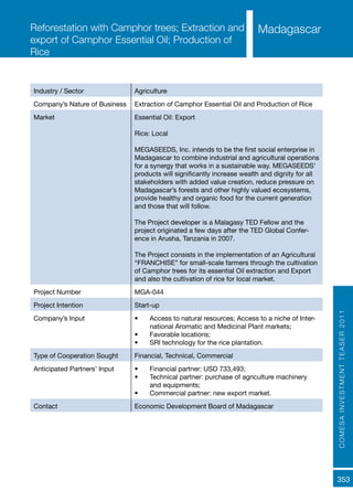 COMESAINVESTMENTTEASER2011
353
MadagascarReforestation with Camphor trees; Extraction and
export of Camphor Essential Oil; Production of
Rice
Industry / Sector Agriculture
Company’s Nature of Business Extraction of Camphor Essential Oil and Production of Rice
Market Essential Oil: Export
Rice: Local
MEGASEEDS, Inc. intends to be the first social enterprise in
Madagascar to combine industrial and agricultural operations
for a synergy that works in a sustainable way. MEGASEEDS’
products will significantly increase wealth and dignity for all
stakeholders with added value creation, reduce pressure on
Madagascar’s forests and other highly valued ecosystems,
provide healthy and organic food for the current generation
and those that will follow.
The Project developer is a Malagasy TED Fellow and the
project originated a few days after the TED Global Confer-
ence in Arusha, Tanzania in 2007.
The Project consists in the implementation of an Agricultural
“FRANCHISE” for small-scale farmers through the cultivation
of Camphor trees for its essential Oil extraction and Export
and also the cultivation of rice for local market.
Project Number MGA-044
Project Intention Start-up
Company’s Input •	 Access to natural resources; Access to a niche of Inter-
national Aromatic and Medicinal Plant markets;
•	 Favorable locations;
•	 SRI technology for the rice plantation.
Type of Cooperation Sought Financial, Technical, Commercial
Anticipated Partners’ Input •	 Financial partner: USD 733,493;
•	 Technical partner: purchase of agriculture machinery
and equipments;
•	 Commercial partner: new export market.
Contact Economic Development Board of Madagascar
 