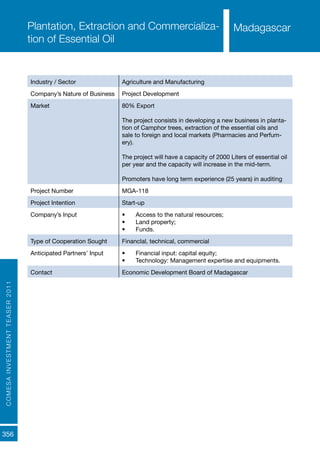 COMESAINVESTMENTTEASER2011
356
MadagascarPlantation, Extraction and Commercializa-
tion of Essential Oil
Industry / Sector Agriculture and Manufacturing
Company’s Nature of Business Project Development
Market 80% Export
The project consists in developing a new business in planta-
tion of Camphor trees, extraction of the essential oils and
sale to foreign and local markets (Pharmacies and Perfum-
ery).
The project will have a capacity of 2000 Liters of essential oil
per year and the capacity will increase in the mid-term.
Promoters have long term experience (25 years) in auditing
Project Number MGA-118
Project Intention Start-up
Company’s Input •	 Access to the natural resources;
•	 Land property;
•	 Funds.
Type of Cooperation Sought Financlal, technical, commercial
Anticipated Partners’ Input •	 Financial input: capital equity;
•	 Technology: Management expertise and equipments.
Contact Economic Development Board of Madagascar
Madagascar
 