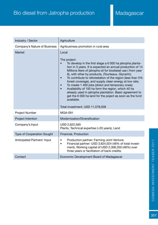 COMESAINVESTMENTTEASER2011
357
MadagascarBio diesel from Jatropha production
Industry / Sector Agriculture
Company’s Nature of Business Agribusiness promotion in rural area
Market Local
The project:
•	 To develop in the first stage a 6 000 ha jatropha planta-
tion in 3 years. It is expected an annual production of 14
Millions liters of jatropha oil for biodiesel use ( from year
6), with other by products, (Tourteaux, Glycerin);
•	 To contribute to reforestation of the region (less than 5%
forest coverage), and supply clean energy at low rate;
•	 To create 1 400 jobs (direct and temporary ones);
•	 Availability of 100 ha form the region, which 40 ha
already used in jatropha plantation. Basic agreement to
get the 6 000 ha land for the poject as soon as the fund
available.
Total investment: USD 11,578,039
Project Number MGA-091
Project Intention Modernization/Diversification
Company’s Input USD 2,622,560
Plants, Technical expertise (>20 years), Land
Type of Cooperation Sought Financial, Production
Anticipated Partners’ Input •	 Production partner: Farming Joint Venture;
•	 Financial partner: USD 3,824,024 (48% of total invest-
ment), Working capital of USD 2,306,350 (48%) over
three years or facilitation of bank credits.
Contact Economic Development Board of Madagascar
 