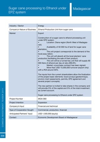 COMESAINVESTMENTTEASER2011
358
MadagascarSugar cane processing to Ethanol under
EPZ system
Industry / Sector Energy
Company’s Nature of Business Ethanol Production Unit from sugar cane
Market Export
Construction of a sugar cane to ethanol processing unit
under EPZ system:
•	 Location: Diana region (North West of Madagas-
car);
•	 Availability of 50 000 ha of land for sugar cane
plantation;
•	 The unit project corresponds to the demand of the
local popu-lation;
•	 The unit will absorb all the local planters’ cane
production facilitating the sale of their product;
•	 The unit will be a turned key unit that will supply 90
000 liters of ethanol per day at rate of99.8%;
•	 Market: a purchase contract has been signed;
•	 More than USD 15,000,000 turnover (export only)
with a ROI around 30%.
The inputs from the current shareholders allow the finalization
of the project basic elements: local surveys (geotechnique,
environ-ment assesments, permits, EPZ agreement and
several project concepts).
The new partner is invited to take shares in the company and
will provide 5% of the capital and 5% of the total investment
as current account.
Sugar cane processing to Ethanol under EPZ system
Project Number MGA-060
Project Intention Expansion
Company’s Input Financial and technical
Type of Cooperation Sought Commercial, production, financial
Anticipated Partners’ Input USD 1,500,000 (equity)
Contact Economic Development Board of Madagascar
Madagascar
 
